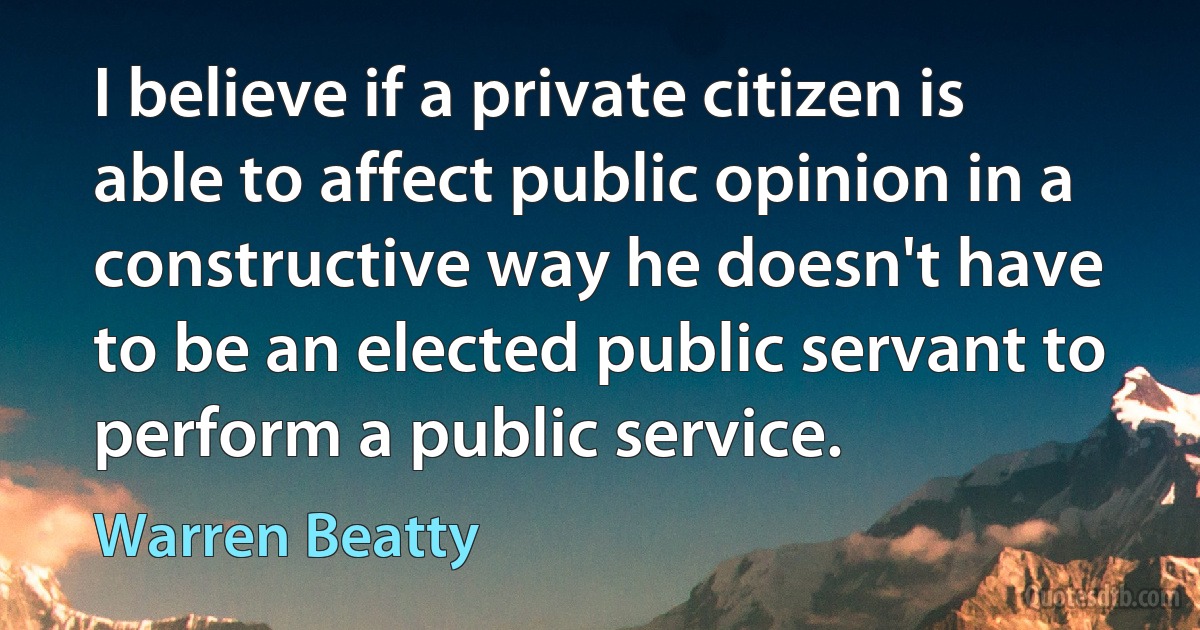 I believe if a private citizen is able to affect public opinion in a constructive way he doesn't have to be an elected public servant to perform a public service. (Warren Beatty)