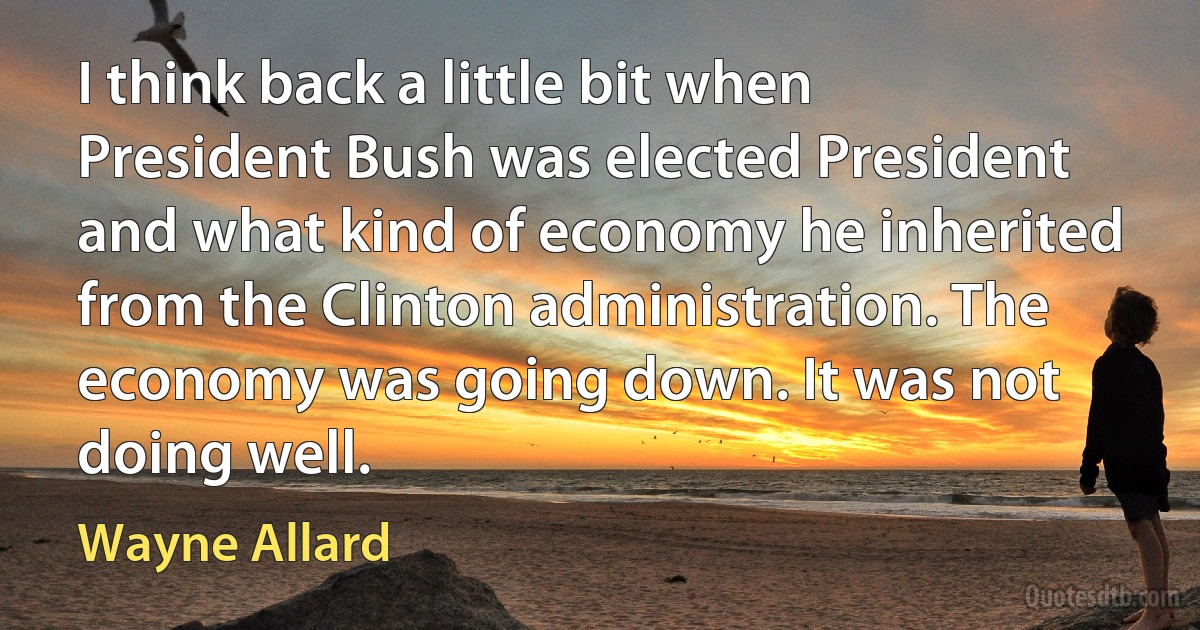 I think back a little bit when President Bush was elected President and what kind of economy he inherited from the Clinton administration. The economy was going down. It was not doing well. (Wayne Allard)