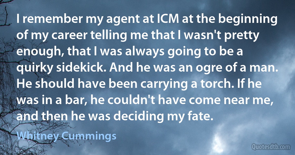 I remember my agent at ICM at the beginning of my career telling me that I wasn't pretty enough, that I was always going to be a quirky sidekick. And he was an ogre of a man. He should have been carrying a torch. If he was in a bar, he couldn't have come near me, and then he was deciding my fate. (Whitney Cummings)