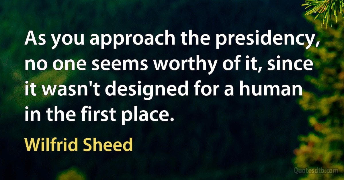 As you approach the presidency, no one seems worthy of it, since it wasn't designed for a human in the first place. (Wilfrid Sheed)