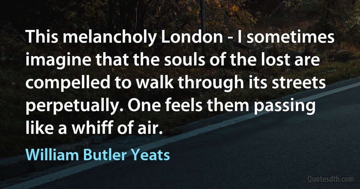 This melancholy London - I sometimes imagine that the souls of the lost are compelled to walk through its streets perpetually. One feels them passing like a whiff of air. (William Butler Yeats)