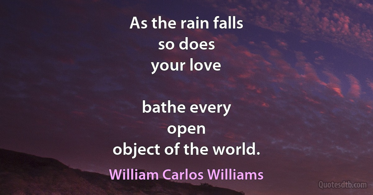 As the rain falls
so does
your love

bathe every
open
object of the world. (William Carlos Williams)