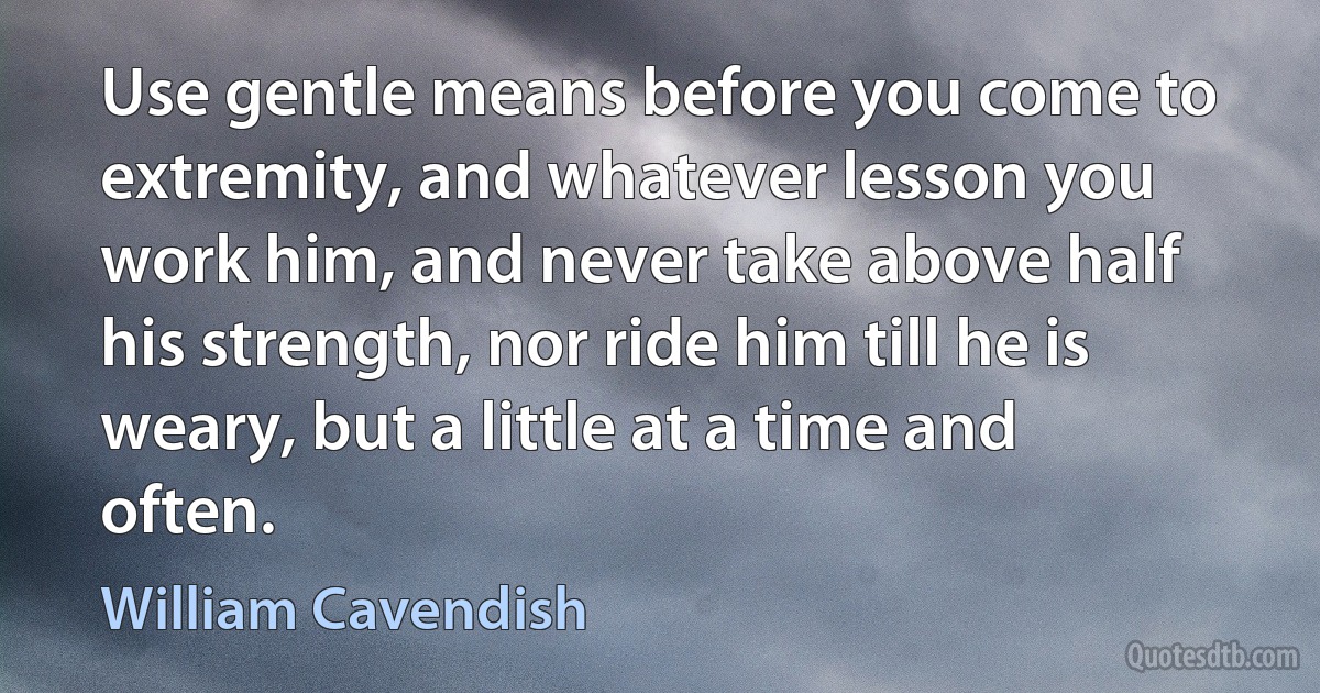 Use gentle means before you come to extremity, and whatever lesson you work him, and never take above half his strength, nor ride him till he is weary, but a little at a time and often. (William Cavendish)