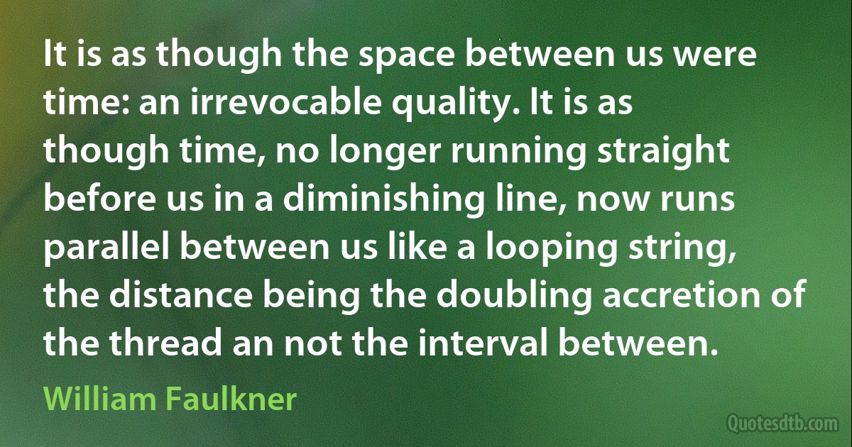 It is as though the space between us were time: an irrevocable quality. It is as though time, no longer running straight before us in a diminishing line, now runs parallel between us like a looping string, the distance being the doubling accretion of the thread an not the interval between. (William Faulkner)