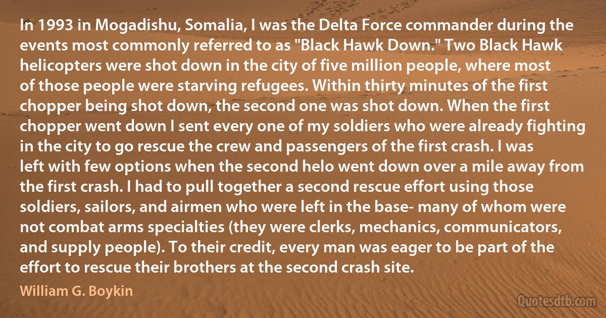 In 1993 in Mogadishu, Somalia, I was the Delta Force commander during the events most commonly referred to as "Black Hawk Down." Two Black Hawk helicopters were shot down in the city of five million people, where most of those people were starving refugees. Within thirty minutes of the first chopper being shot down, the second one was shot down. When the first chopper went down I sent every one of my soldiers who were already fighting in the city to go rescue the crew and passengers of the first crash. I was left with few options when the second helo went down over a mile away from the first crash. I had to pull together a second rescue effort using those soldiers, sailors, and airmen who were left in the base- many of whom were not combat arms specialties (they were clerks, mechanics, communicators, and supply people). To their credit, every man was eager to be part of the effort to rescue their brothers at the second crash site. (William G. Boykin)