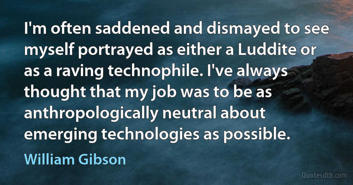 I'm often saddened and dismayed to see myself portrayed as either a Luddite or as a raving technophile. I've always thought that my job was to be as anthropologically neutral about emerging technologies as possible. (William Gibson)