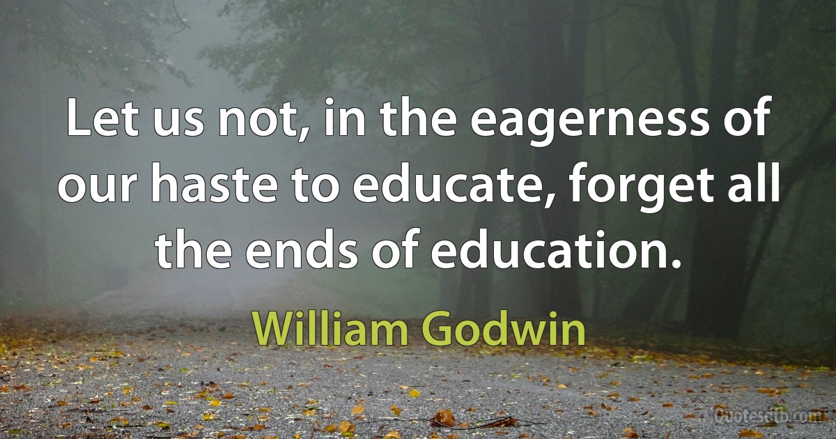 Let us not, in the eagerness of our haste to educate, forget all the ends of education. (William Godwin)