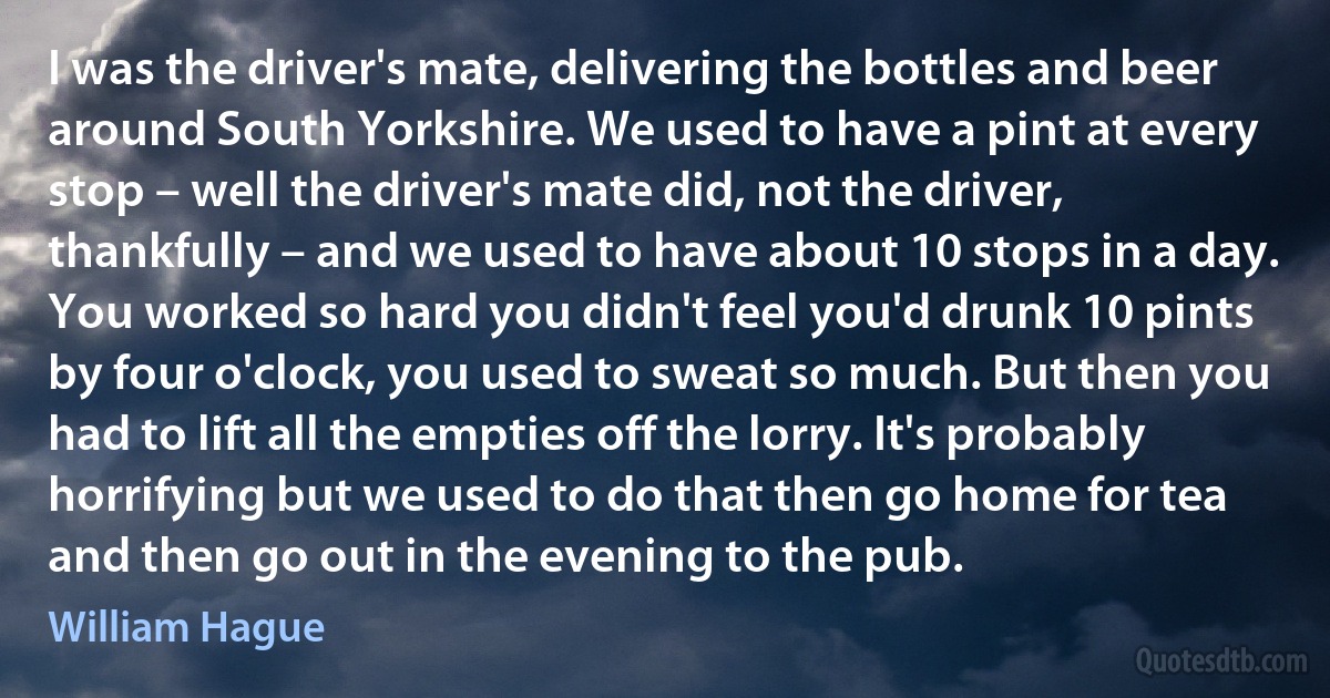 I was the driver's mate, delivering the bottles and beer around South Yorkshire. We used to have a pint at every stop – well the driver's mate did, not the driver, thankfully – and we used to have about 10 stops in a day. You worked so hard you didn't feel you'd drunk 10 pints by four o'clock, you used to sweat so much. But then you had to lift all the empties off the lorry. It's probably horrifying but we used to do that then go home for tea and then go out in the evening to the pub. (William Hague)