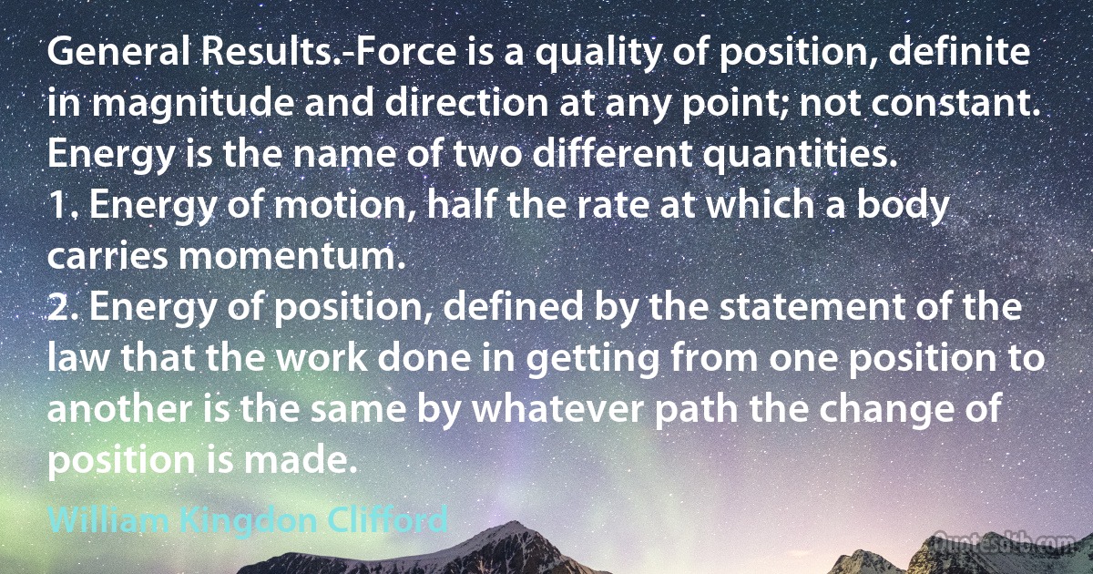 General Results.-Force is a quality of position, definite in magnitude and direction at any point; not constant.
Energy is the name of two different quantities.
1. Energy of motion, half the rate at which a body carries momentum.
2. Energy of position, defined by the statement of the law that the work done in getting from one position to another is the same by whatever path the change of position is made. (William Kingdon Clifford)