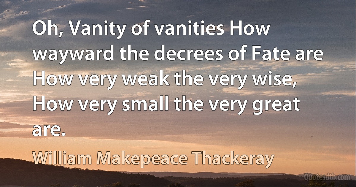 Oh, Vanity of vanities How wayward the decrees of Fate are How very weak the very wise, How very small the very great are. (William Makepeace Thackeray)