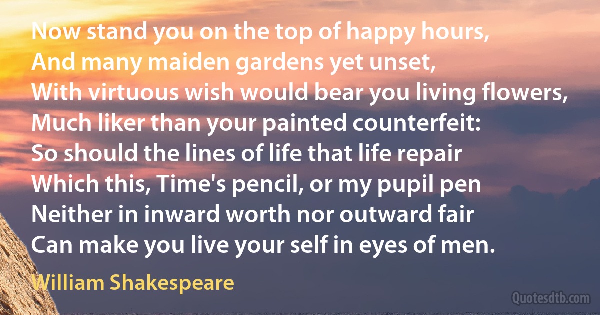 Now stand you on the top of happy hours,
And many maiden gardens yet unset,
With virtuous wish would bear you living flowers,
Much liker than your painted counterfeit:
So should the lines of life that life repair
Which this, Time's pencil, or my pupil pen
Neither in inward worth nor outward fair
Can make you live your self in eyes of men. (William Shakespeare)