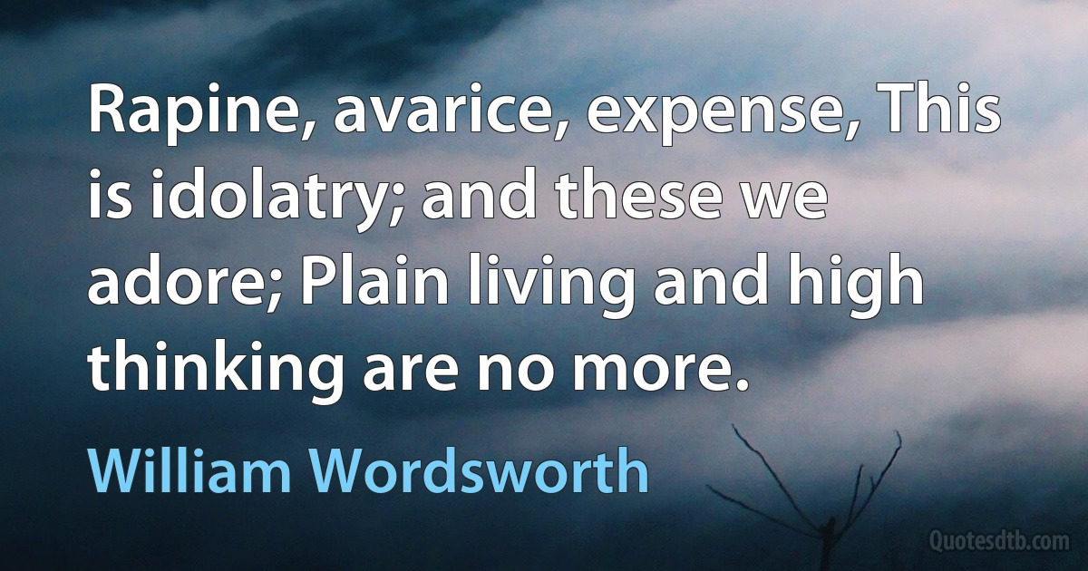 Rapine, avarice, expense, This is idolatry; and these we adore; Plain living and high thinking are no more. (William Wordsworth)