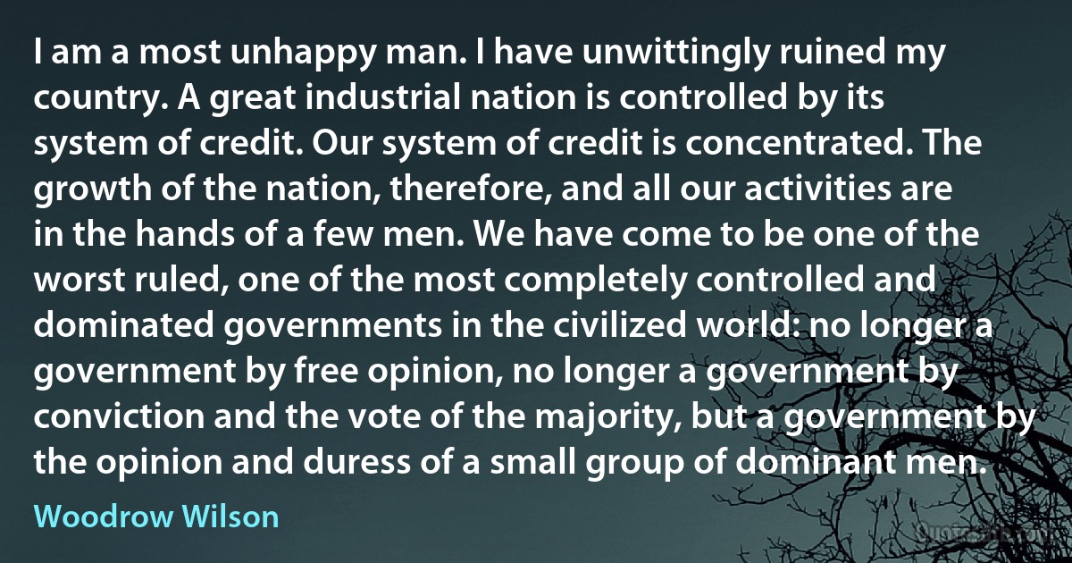 I am a most unhappy man. I have unwittingly ruined my country. A great industrial nation is controlled by its system of credit. Our system of credit is concentrated. The growth of the nation, therefore, and all our activities are in the hands of a few men. We have come to be one of the worst ruled, one of the most completely controlled and dominated governments in the civilized world: no longer a government by free opinion, no longer a government by conviction and the vote of the majority, but a government by the opinion and duress of a small group of dominant men. (Woodrow Wilson)