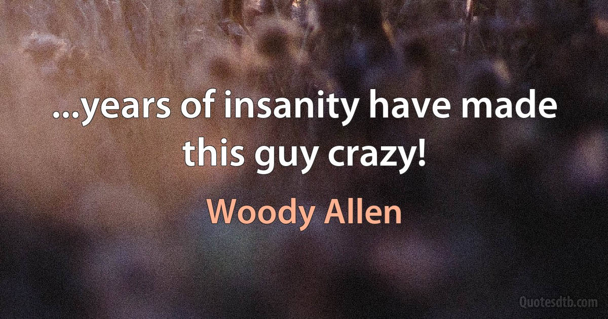 ...years of insanity have made this guy crazy! (Woody Allen)