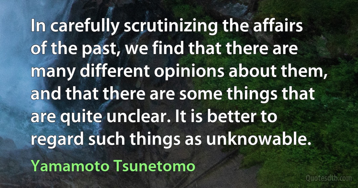 In carefully scrutinizing the affairs of the past, we find that there are many different opinions about them, and that there are some things that are quite unclear. It is better to regard such things as unknowable. (Yamamoto Tsunetomo)