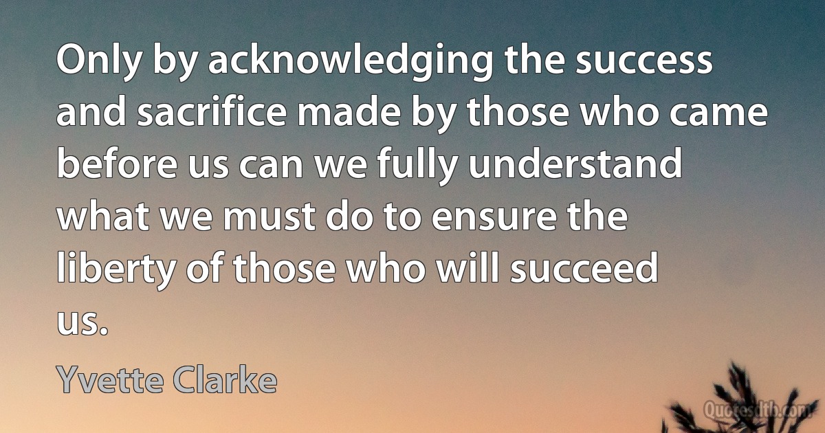 Only by acknowledging the success and sacrifice made by those who came before us can we fully understand what we must do to ensure the liberty of those who will succeed us. (Yvette Clarke)