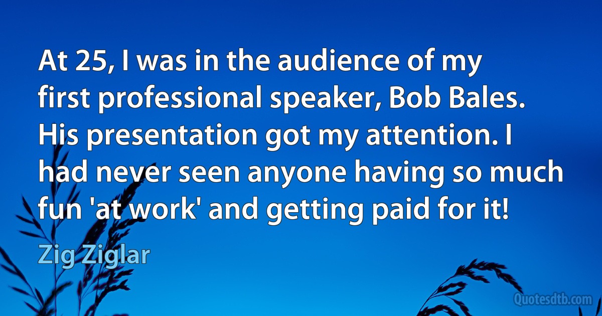 At 25, I was in the audience of my first professional speaker, Bob Bales. His presentation got my attention. I had never seen anyone having so much fun 'at work' and getting paid for it! (Zig Ziglar)