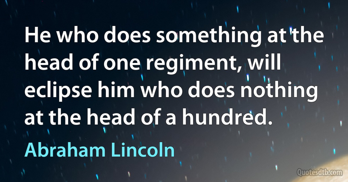 He who does something at the head of one regiment, will eclipse him who does nothing at the head of a hundred. (Abraham Lincoln)