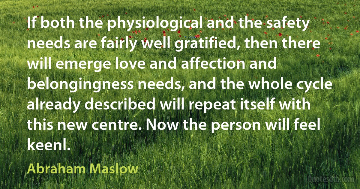 If both the physiological and the safety needs are fairly well gratified, then there will emerge love and affection and belongingness needs, and the whole cycle already described will repeat itself with this new centre. Now the person will feel keenl. (Abraham Maslow)