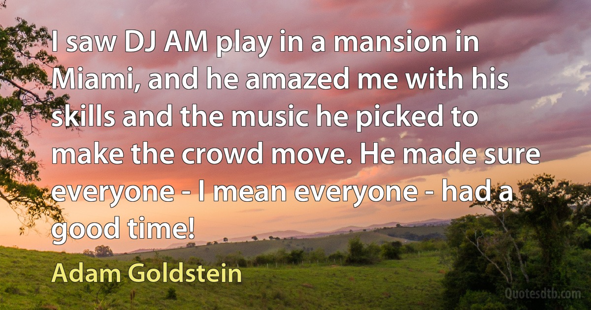 I saw DJ AM play in a mansion in Miami, and he amazed me with his skills and the music he picked to make the crowd move. He made sure everyone - I mean everyone - had a good time! (Adam Goldstein)