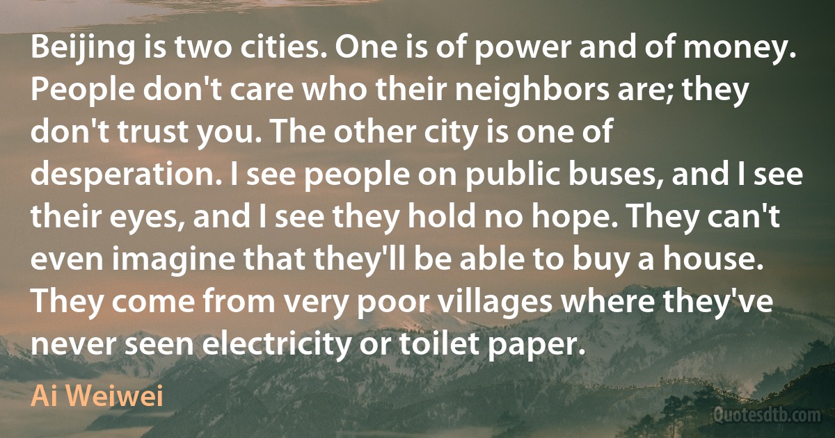 Beijing is two cities. One is of power and of money. People don't care who their neighbors are; they don't trust you. The other city is one of desperation. I see people on public buses, and I see their eyes, and I see they hold no hope. They can't even imagine that they'll be able to buy a house. They come from very poor villages where they've never seen electricity or toilet paper. (Ai Weiwei)