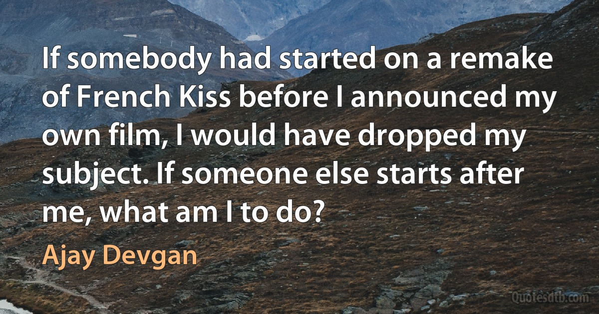 If somebody had started on a remake of French Kiss before I announced my own film, I would have dropped my subject. If someone else starts after me, what am I to do? (Ajay Devgan)