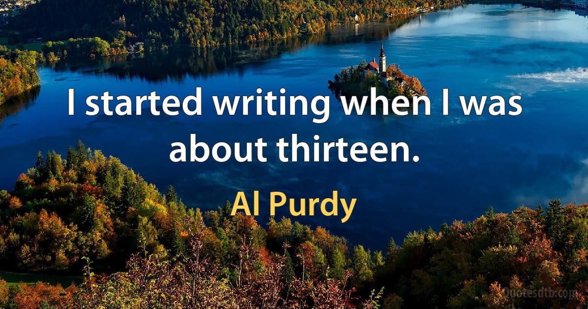 I started writing when I was about thirteen. (Al Purdy)