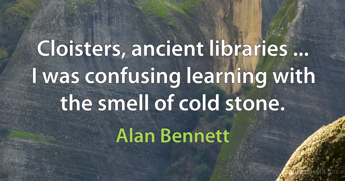 Cloisters, ancient libraries ... I was confusing learning with the smell of cold stone. (Alan Bennett)