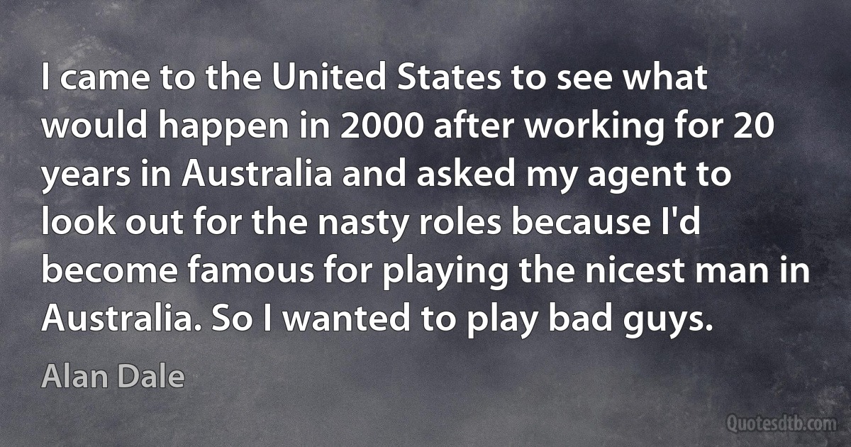 I came to the United States to see what would happen in 2000 after working for 20 years in Australia and asked my agent to look out for the nasty roles because I'd become famous for playing the nicest man in Australia. So I wanted to play bad guys. (Alan Dale)