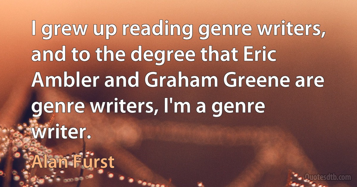 I grew up reading genre writers, and to the degree that Eric Ambler and Graham Greene are genre writers, I'm a genre writer. (Alan Furst)