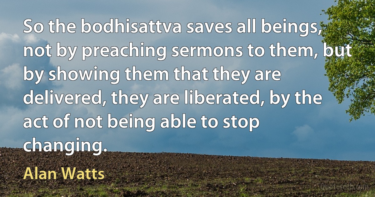 So the bodhisattva saves all beings, not by preaching sermons to them, but by showing them that they are delivered, they are liberated, by the act of not being able to stop changing. (Alan Watts)