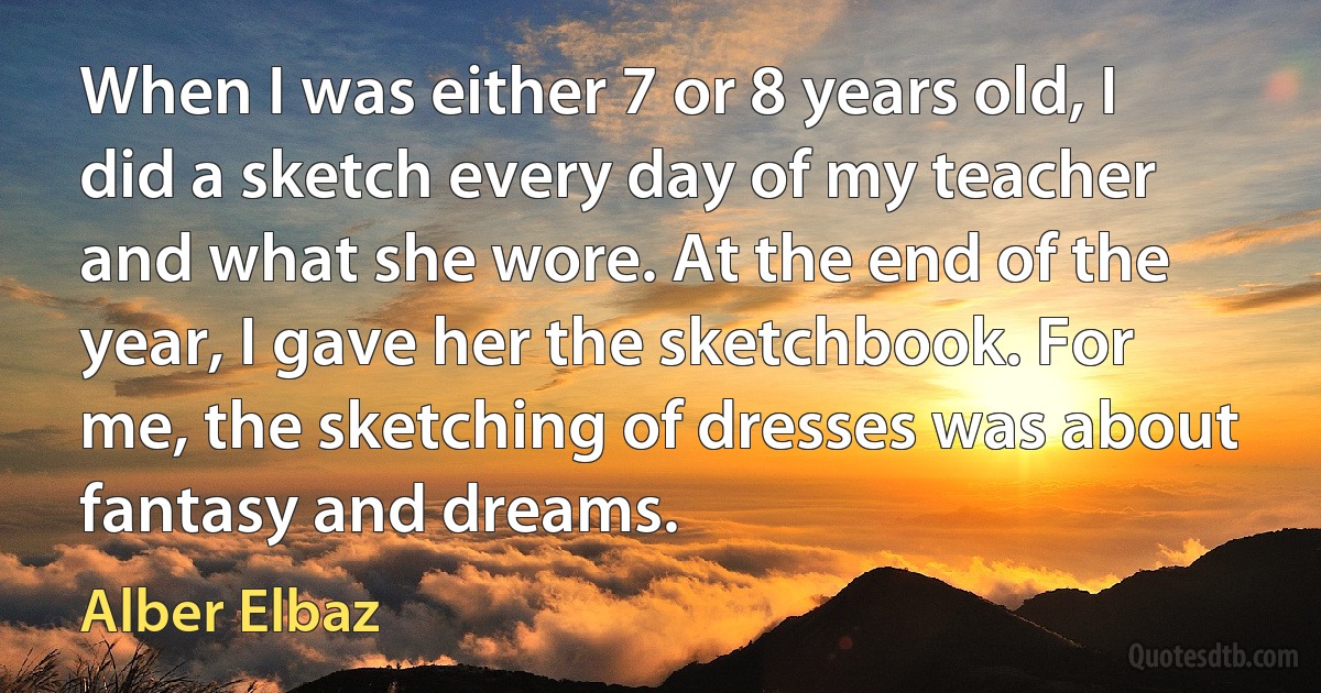 When I was either 7 or 8 years old, I did a sketch every day of my teacher and what she wore. At the end of the year, I gave her the sketchbook. For me, the sketching of dresses was about fantasy and dreams. (Alber Elbaz)