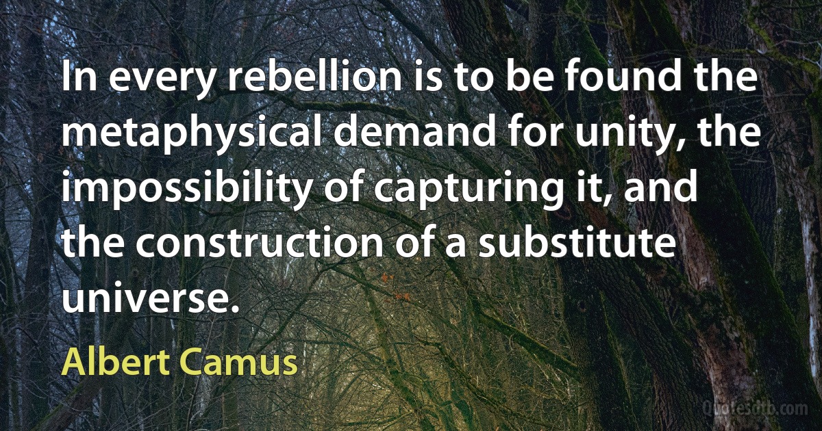 In every rebellion is to be found the metaphysical demand for unity, the impossibility of capturing it, and the construction of a substitute universe. (Albert Camus)