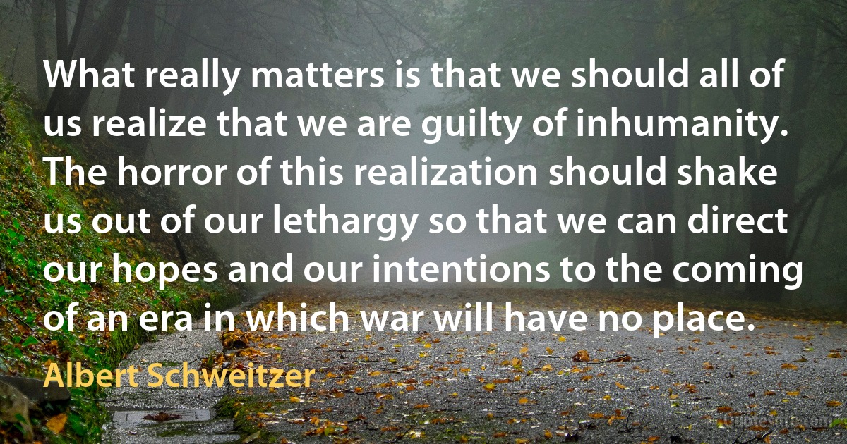 What really matters is that we should all of us realize that we are guilty of inhumanity. The horror of this realization should shake us out of our lethargy so that we can direct our hopes and our intentions to the coming of an era in which war will have no place. (Albert Schweitzer)