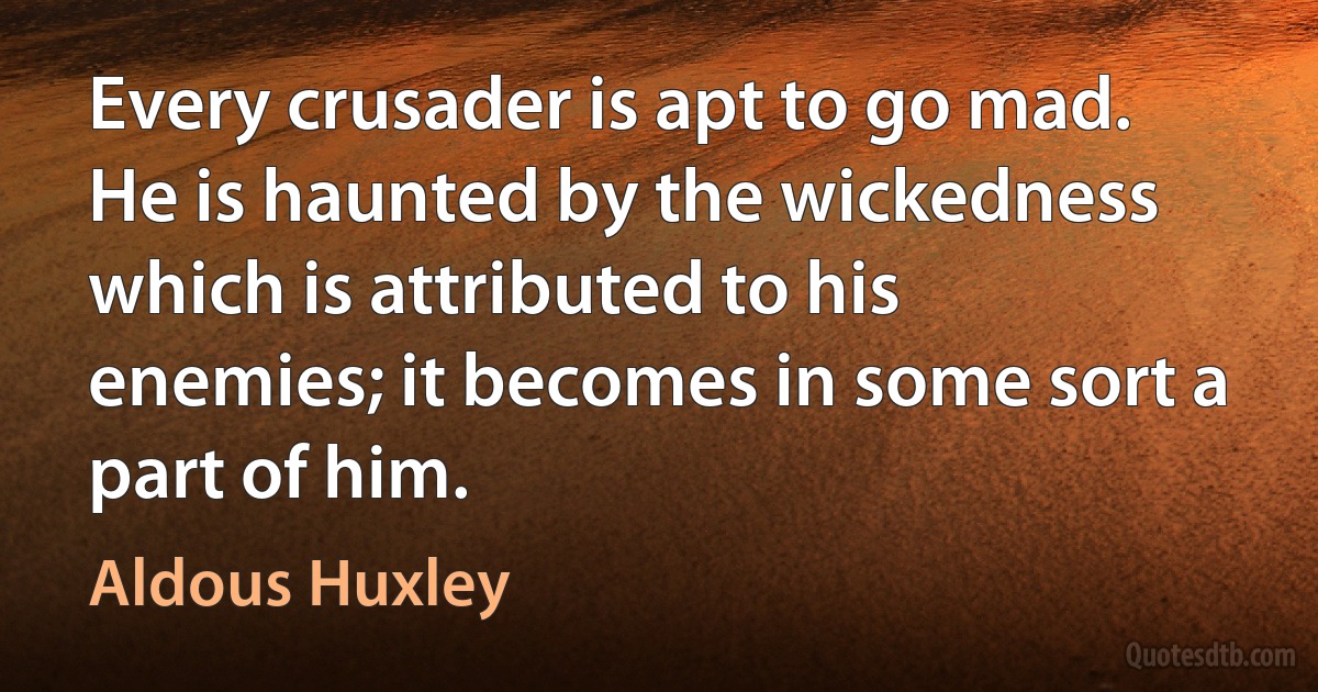 Every crusader is apt to go mad. He is haunted by the wickedness which is attributed to his enemies; it becomes in some sort a part of him. (Aldous Huxley)