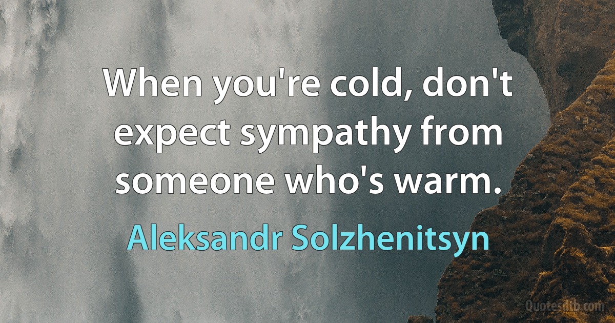 When you're cold, don't expect sympathy from someone who's warm. (Aleksandr Solzhenitsyn)