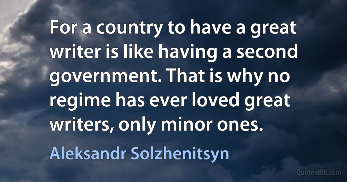 For a country to have a great writer is like having a second government. That is why no regime has ever loved great writers, only minor ones. (Aleksandr Solzhenitsyn)