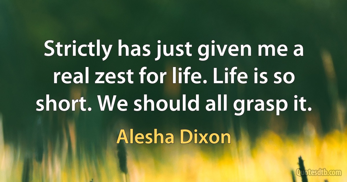 Strictly has just given me a real zest for life. Life is so short. We should all grasp it. (Alesha Dixon)