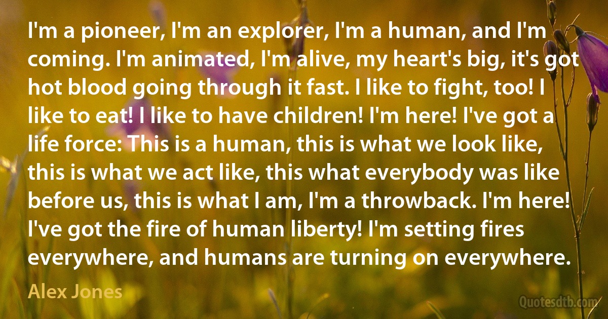 I'm a pioneer, I'm an explorer, I'm a human, and I'm coming. I'm animated, I'm alive, my heart's big, it's got hot blood going through it fast. I like to fight, too! I like to eat! I like to have children! I'm here! I've got a life force: This is a human, this is what we look like, this is what we act like, this what everybody was like before us, this is what I am, I'm a throwback. I'm here! I've got the fire of human liberty! I'm setting fires everywhere, and humans are turning on everywhere. (Alex Jones)