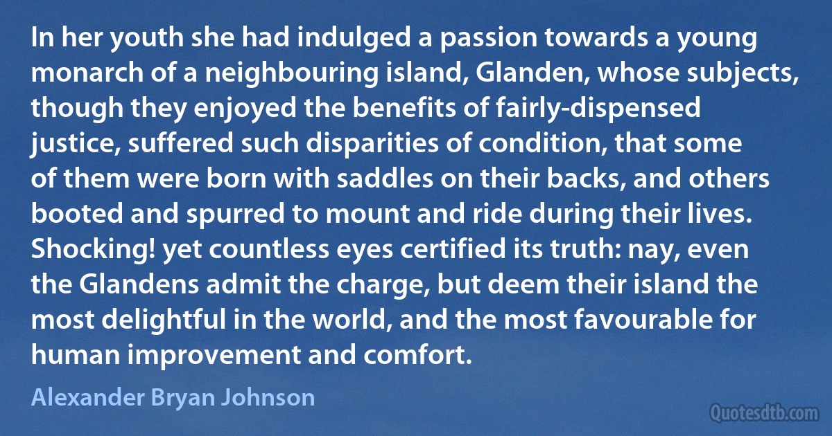 In her youth she had indulged a passion towards a young monarch of a neighbouring island, Glanden, whose subjects, though they enjoyed the benefits of fairly-dispensed justice, suffered such disparities of condition, that some of them were born with saddles on their backs, and others booted and spurred to mount and ride during their lives. Shocking! yet countless eyes certified its truth: nay, even the Glandens admit the charge, but deem their island the most delightful in the world, and the most favourable for human improvement and comfort. (Alexander Bryan Johnson)