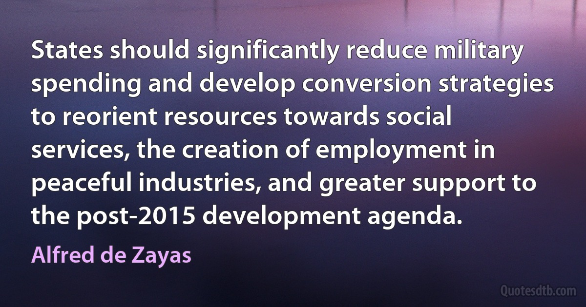 States should significantly reduce military spending and develop conversion strategies to reorient resources towards social services, the creation of employment in peaceful industries, and greater support to the post-2015 development agenda. (Alfred de Zayas)