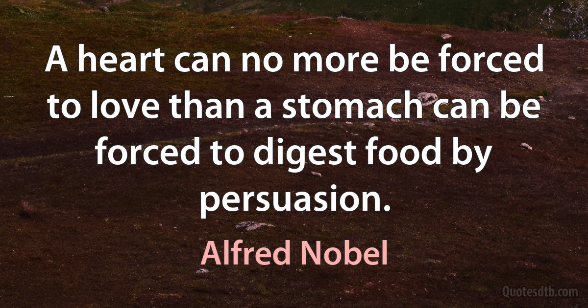 A heart can no more be forced to love than a stomach can be forced to digest food by persuasion. (Alfred Nobel)