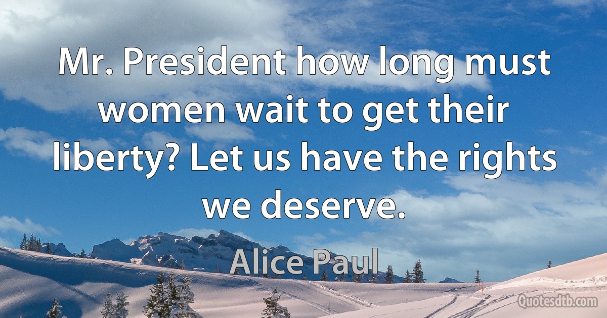 Mr. President how long must women wait to get their liberty? Let us have the rights we deserve. (Alice Paul)