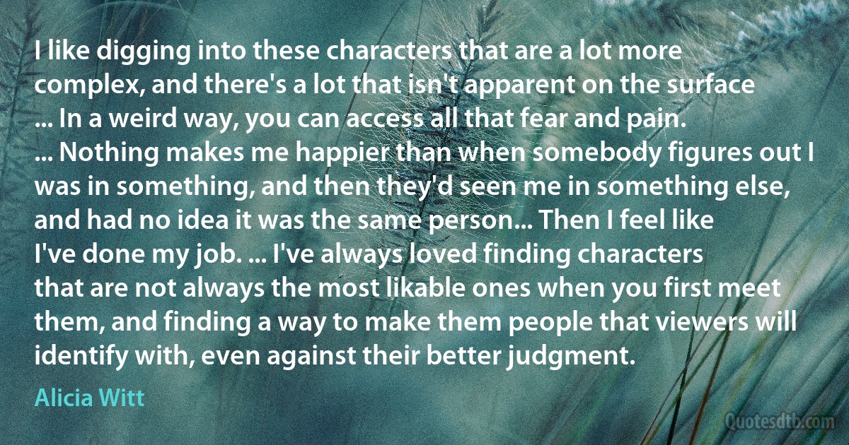 I like digging into these characters that are a lot more complex, and there's a lot that isn't apparent on the surface ... In a weird way, you can access all that fear and pain. ... Nothing makes me happier than when somebody figures out I was in something, and then they'd seen me in something else, and had no idea it was the same person... Then I feel like I've done my job. ... I've always loved finding characters that are not always the most likable ones when you first meet them, and finding a way to make them people that viewers will identify with, even against their better judgment. (Alicia Witt)