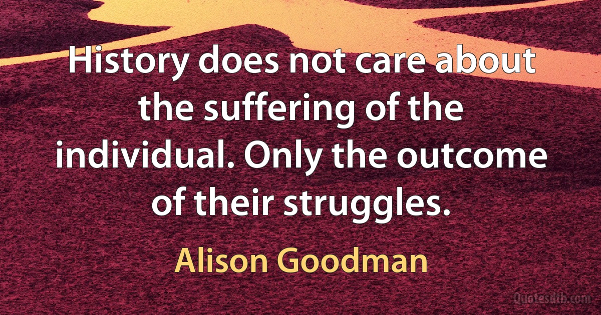 History does not care about the suffering of the individual. Only the outcome of their struggles. (Alison Goodman)