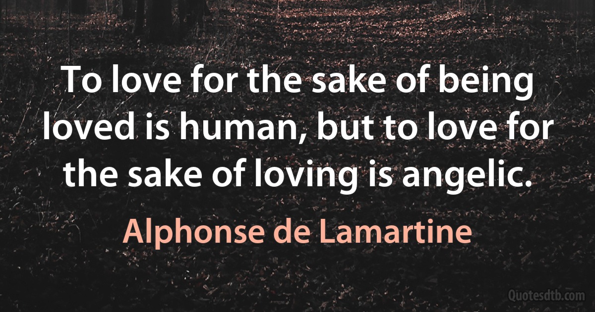 To love for the sake of being loved is human, but to love for the sake of loving is angelic. (Alphonse de Lamartine)