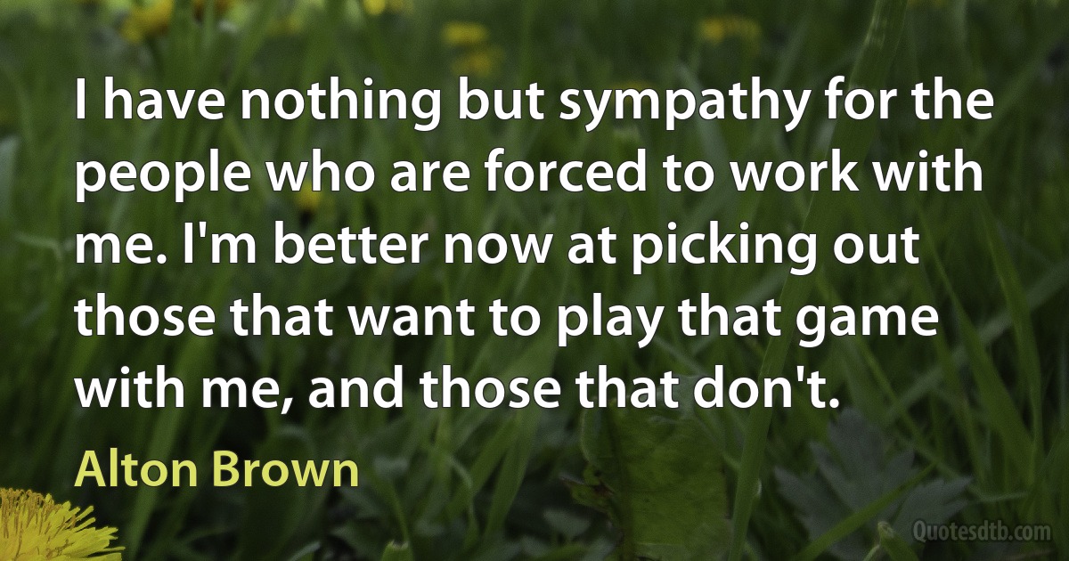 I have nothing but sympathy for the people who are forced to work with me. I'm better now at picking out those that want to play that game with me, and those that don't. (Alton Brown)