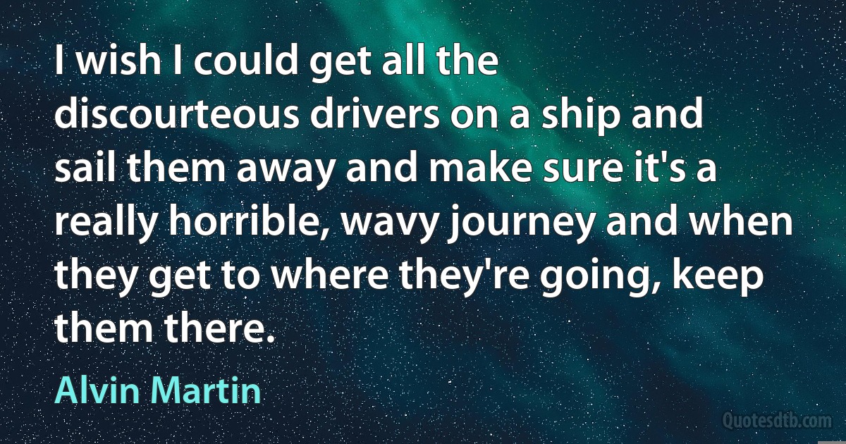 I wish I could get all the discourteous drivers on a ship and sail them away and make sure it's a really horrible, wavy journey and when they get to where they're going, keep them there. (Alvin Martin)