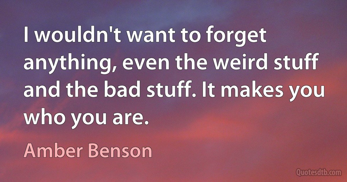 I wouldn't want to forget anything, even the weird stuff and the bad stuff. It makes you who you are. (Amber Benson)