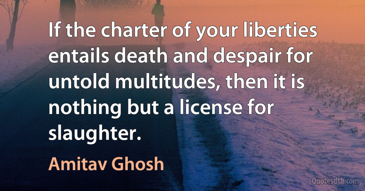 If the charter of your liberties entails death and despair for untold multitudes, then it is nothing but a license for slaughter. (Amitav Ghosh)